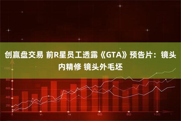 创赢盘交易 前R星员工透露《GTA》预告片：镜头内精修 镜头外毛坯
