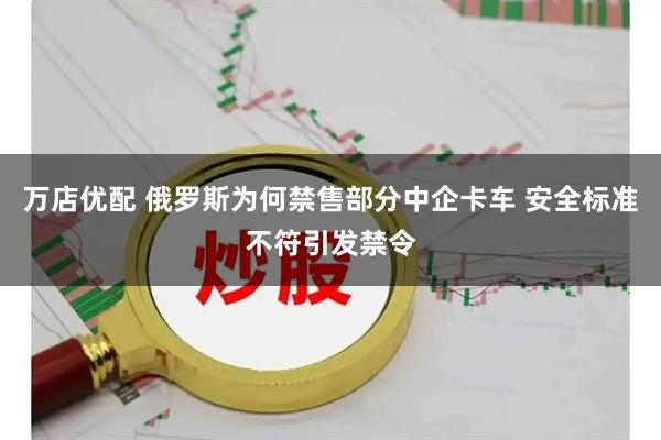 万店优配 俄罗斯为何禁售部分中企卡车 安全标准不符引发禁令