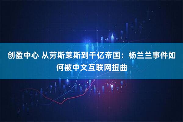 创盈中心 从劳斯莱斯到千亿帝国：杨兰兰事件如何被中文互联网扭曲