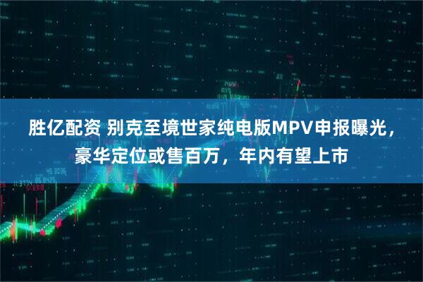 胜亿配资 别克至境世家纯电版MPV申报曝光，豪华定位或售百万，年内有望上市