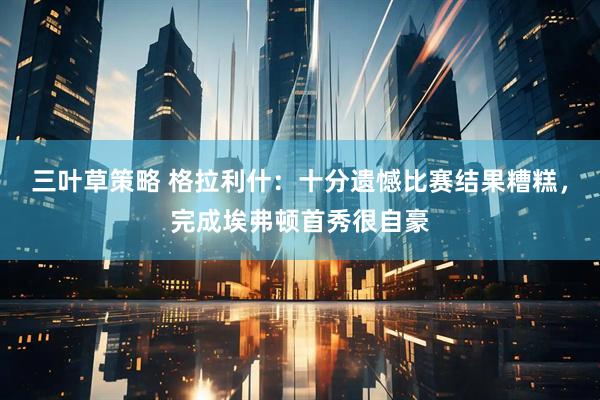 三叶草策略 格拉利什：十分遗憾比赛结果糟糕，完成埃弗顿首秀很自豪