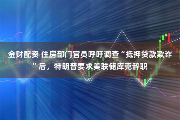 金财配资 住房部门官员呼吁调查“抵押贷款欺诈”后，特朗普要求美联储库克辞职
