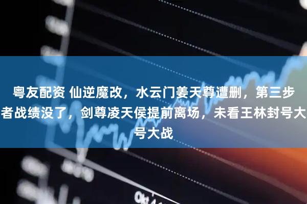 粤友配资 仙逆魔改，水云门姜天尊遭删，第三步强者战绩没了，剑尊凌天侯提前离场，未看王林封号大战