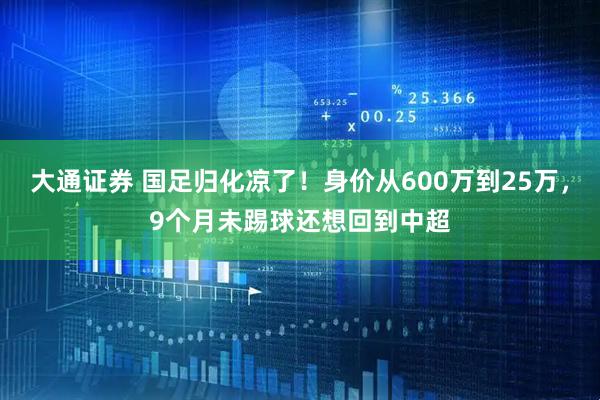 大通证券 国足归化凉了！身价从600万到25万，9个月未踢球还想回到中超