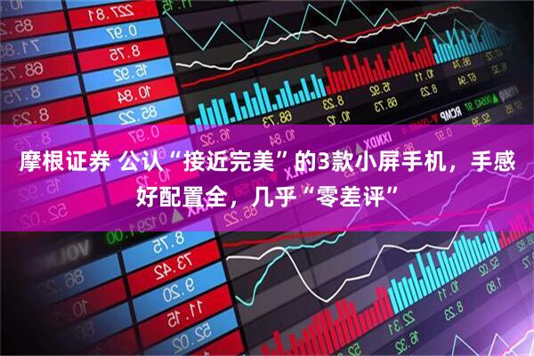 摩根证券 公认“接近完美”的3款小屏手机，手感好配置全，几乎“零差评”