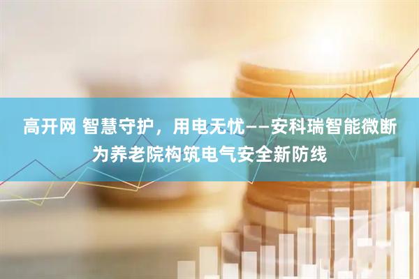 高开网 智慧守护，用电无忧——安科瑞智能微断为养老院构筑电气安全新防线