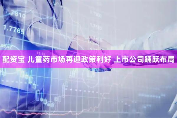 配资宝 儿童药市场再迎政策利好 上市公司踊跃布局